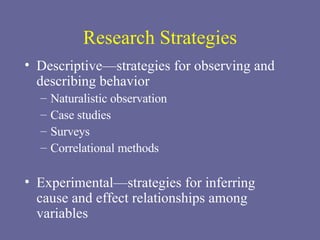 Research Strategies Descriptive—strategies for observing and describing behavior Naturalistic observation Case studies Surveys Correlational methods Experimental—strategies for inferring cause and effect relationships among variables 