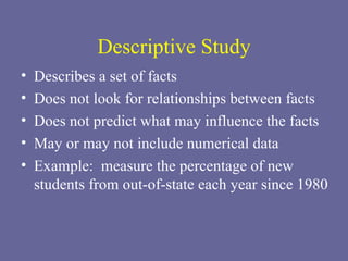 Descriptive Study Describes a set of facts Does not look for relationships between facts Does not predict what may influence the facts May or may not include numerical data Example:  measure the percentage of new students from out-of-state each year since 1980 