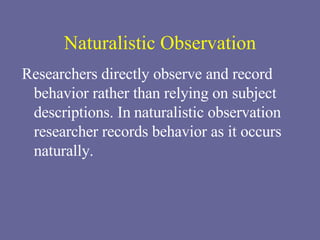 Naturalistic Observation Researchers directly observe and record behavior rather than relying on subject descriptions. In   naturalistic observation  researcher records behavior as it occurs naturally. 
