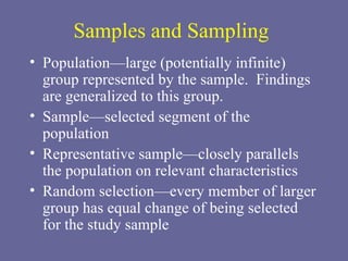 Samples and Sampling Population—large (potentially infinite) group represented by the sample.  Findings are generalized to this group. Sample—selected segment of the population Representative sample—closely parallels the population on relevant characteristics Random selection—every member of larger group has equal change of being selected for the study sample 