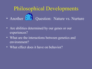 Philosophical Developments Another  Question:  Nature vs. Nurture Are abilities determined by our genes or our experiences? What are the interactions between genetics and environment? What effect does it have on behavior? BIG 