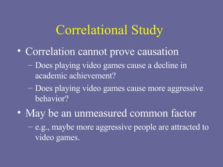 Correlational Study Correlation cannot prove causation Does playing video games cause a decline in academic achievement? Does playing video games cause more aggressive behavior? May be an unmeasured common factor   e.g., maybe more aggressive people are attracted to video games. 