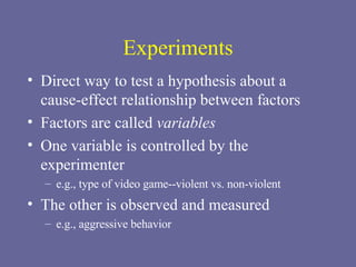 Experiments Direct way to test a hypothesis about a cause-effect relationship between factors Factors are called  variables  One variable is controlled by the experimenter e.g., type of video game--violent vs. non-violent The other is observed and measured e.g., aggressive behavior 