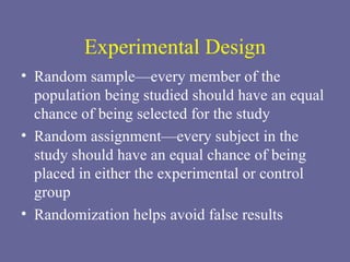 Experimental Design Random sample—every member of the population being studied should have an equal chance of being selected for the study Random assignment—every subject in the study should have an equal chance of being placed in either the experimental or control group  Randomization helps avoid false results 