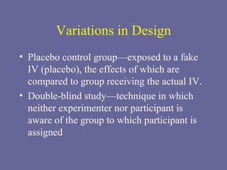 Variations in Design Placebo control group—exposed to a fake IV (placebo), the effects of which are compared to group receiving the actual IV. Double-blind study—technique in which neither experimenter nor participant is aware of the group to which participant is assigned 