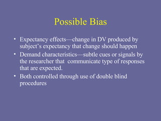 Possible Bias Expectancy effects—change in DV produced by subject’s expectancy that change should happen Demand characteristics—subtle cues or signals by the researcher that  communicate type of responses that are expected. Both controlled through use of double blind procedures 