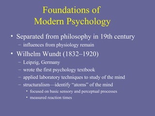Foundations of  Modern Psychology Separated from philosophy in 19th century influences from physiology remain Wilhelm Wundt (1832–1920) Leipzig, Germany wrote the first psychology textbook applied laboratory techniques to study of the mind structuralism—identify “atoms” of the mind focused on basic sensory and perceptual processes  measured reaction times 