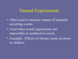 Natural Experiments Often used to measure impact of naturally occurring events Used when actual experiments are impossible or unethical to create Example:  Effects of chronic noise on stress in children 