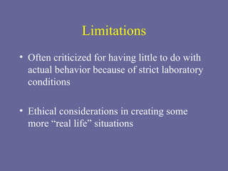 Limitations Often criticized for having little to do with actual behavior because of strict laboratory conditions Ethical considerations in creating some more “real life” situations 