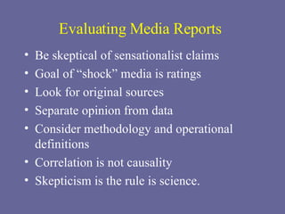 Evaluating Media Reports Be skeptical of sensationalist claims Goal of “shock” media is ratings Look for original sources Separate opinion from data Consider methodology and operational definitions Correlation is not causality Skepticism is the rule is science. 