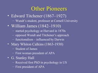 Other Pioneers Edward Titchener (1867–1927) Wundt’s student, professor at Cornell University William James (1842–1910) started psychology at Harvard in 1870s opposed Wundt and Titchener’s approach functionalism – influenced by Darwin  Mary Whiton Calkins (1863-1930) Student of James First woman president of APA G. Stanley Hall Received first PhD in psychology in US First president of APA 