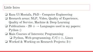 Little Intro
❏ Raza Ul Mustafa, PhD - Computer Engineering
❏ Research areas: NLP, Video, Quality of Experience,
Quality of Service, Machine & Deep Learning
❏ Publications - 20 + → Languages used in my papers:
Python :)
❏ Main Courses of Interests: Programming
❏ Python, Web-programming, C/C++, Linux
❏ Worked & Working on Research Projects: 3+
 