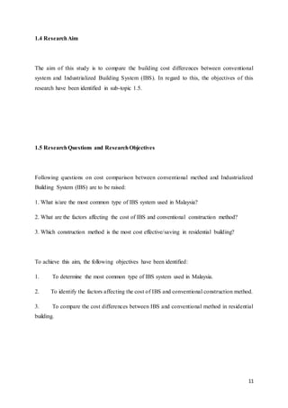 11
1.4 ResearchAim
The aim of this study is to compare the building cost differences between conventional
system and Industrialized Building System (IBS). In regard to this, the objectives of this
research have been identified in sub-topic 1.5.
1.5 ResearchQuestions and ResearchObjectives
Following questions on cost comparison between conventional method and Industrialized
Building System (IBS) are to be raised:
1. What is/are the most common type of IBS system used in Malaysia?
2. What are the factors affecting the cost of IBS and conventional construction method?
3. Which construction method is the most cost effective/saving in residential building?
To achieve this aim, the following objectives have been identified:
1. To determine the most common type of IBS system used in Malaysia.
2. To identify the factors affecting the cost of IBS and conventional construction method.
3. To compare the cost differences between IBS and conventional method in residential
building.
 