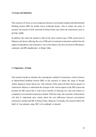 12
1.6 Scope and limitations
This research will focus on cost comparison between conventional method and Industrialized
Building System (IBS) for double storey residential houses. Also to reduce the scope of
research, the research will be restricted to Klang Valley area where the construction scene is
growing rapidly.
In addition, this study also intends to find out the most common type of IBS system used in
Malaysia and factors affecting the cost of IBS and conventional construction method thus the
output of respondents only restricted to view of developers who have involved in IBS project,
contractors and IBS manufacturers in Klang Valley.
1.7 Importance of Study
This research intends to introduce the contemporary method of construction, which is known
as Industrialized Building System (IBS) in this research, to reduce the usage of foreign
worker, hoping to reduce labour cost. The existence of this study will allow the key players in
construction industry to understand the concepts of the various aspects in the IBS system and
promote the IBS system that is said to have benefits of reducing cost, time and workers as
compared to conventional construction method. With this study, the researcher of dissertation
will able to understand more clearly about the cost differences between conventional
construction method and IBS in Klang Valley, Malaysia. Eventually, this research allows the
belief of ‘cost reduction using IBS’ to be confirmed or rejected.
 