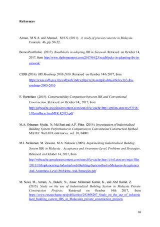 16
References
Azman, M.N.A. and Ahamad, M.S.S. (2011). A study of precast concrete in Malaysia.
Concrete. 46, pp. 50-52.
BorneoPostOnline (2017). Roadblocks in adopting IBS in Sarawak. Retrieved on October 14,
2017, from http://www.theborneopost.com/2017/04/23/roadblocks-in-adopting-ibs-in-
sarawak/
CIDB (2016). IBS Roadmap 2003-2010. Retrieved on October 14th 2017, from
https://www.cidb.gov.my/cidbweb/index.php/en/14-sample-data-articles/163-ibs-
roadmap-2003-2010
E. Harirchian (2015). Constructability Comparison between IBS and Conventional
Construction. Retrieved on October 14,, 2017, from
http://webcache.googleusercontent.com/search?q=cache:http://eprints.utm.my/53916/
1/EhsanHarirchianMFKA2015.pdf
M.A. Othuman Mydin, N. Md Sani and A.F. Phius (2014). Investigation of Industrialised
Building System Performance in Comparison to Conventional Construction Method.
MATEC Web Of Conferences, vol. 10, 04001
M.I. Mohamad, M. Zawawi, M.A. Nekooie (2009). Implementing Industrialised Building
System IBS) in Malaysia : Acceptance and Awareness Level, Problems and Strategies.
Retrieved on October 14, 2017, from
http://webcache.googleusercontent.com/search?q=cache:http://civil.utm.my/mjce/files
/2013/10/Implementing-Industrialised-Building-System-Ibs-In-Malaysia-Acceptance-
And-Awareness-Level-Problems-And-Strategies.pdf
M. Nawi, M., Azman, A., Baluch, N., Anuar Mohamad Kamar, K., and Abd Hamid, Z.
(2015). Study on the use of Industrialized Building System in Malaysia Private
Construction Projects. Retrieved on October 14th 2017, from
https://www.researchgate.net/publication/282808207_Study_on_the_use_of_industria
lised_building_system_IBS_in_Malaysian_private_construction_projects
 