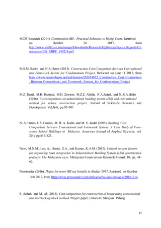 17
MIDF Research (2014). Construction IBS : Practical Solutions to Rising Costs. Retrieved
on October 26 2017, from
http://www.midf.com.my/images/Downloads/Research/EqStrategy/SpecialReports/Co
nstruction-IBS_MIDF_140214.pdf
M.S.M. Rahim and N.A.Haron (2013). Construction Cost Comparison Between Conventional
and Formwork System for Condominium Project. Retrieved on June 11 2017, from
https://www.researchgate.net/publication/283854852_Construction_Cost_Comparison
_Between_Conventional_and_Formwork_System_for_Condominium_Project
M.Z. Ramli, M.H. Hanipah, M.H. Zawawi, M.Z.Z. Abidin, N.A.Zainal, and N..S.A.Halim
(2016). Cost comparison on industrialized building system (IBS) and conventional
method for school construction project. Journal of Scientific Research and
Development Vol:3(4), pp.95-101
N. A. Haron, I. S. Hassim, M. R. A. Kadir, and M. S. Jaafar (2005). Building Cost
Comparison between Conventional and Formwork System: A Case Study of Four-
storey School Buildings in Malaysia. American Journal of Applied Sciences, vol.
2(4), pp.819-823.
Nawi, M.N.M., Lee, A., Hamid, Z.A., and Kamar, K.A.M. (2012). Critical success factors
for improving team integration in Industrialised Building System (IBS) construction
projects: The Malaysian case. Malaysian Construction Research Journal. 10, pp. 44-
62.
Pressreader (2016). Hopes for more IBS tax benefits in Budget 2017. Retrieved on October
14th 2017, from https://www.pressreader.com/malaysia/the-sun-malaysia/20161014
S. Aishah, and M. Ali (2012). Cost comparison for construction of house using conventional
and interlocking block method. Project paper, Universiti Malaysia Pahang.
 