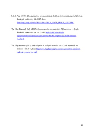 18
S.B.A. Aziz (2010). The Applicatino of Industrialized Building System in Residential Project.
Retrieved on October 14,, 2017, from
http://umpir.ump.edu.my/2411/1/SYAZANA_BINTI_ABDUL_AZIZ.PDF
The Edge Financial Daily (2017). Economies of scale needed for IBS adoption — Rehda.
Retrieved on October 14, 2017, from https://www.msn.com/en
sg/news/other/economies-of-scale-needed-for-ibs-adoption-e2-80-94-rehda/ar-
AArX5JL
The Edge Property (2015). IBS adoption in Malaysia remains low: CIDB. Retrieved on
October 14th 2017, from http://news.theedgeproperty.com.my/content/ibs-adoption-
malaysia-remains-low-cidb
 
