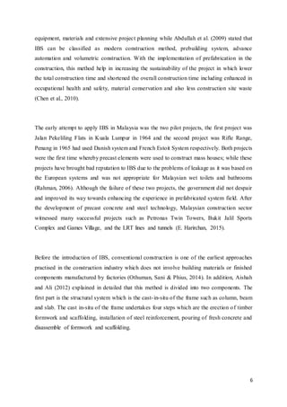 6
equipment, materials and extensive project planning while Abdullah et al. (2009) stated that
IBS can be classified as modern construction method, prebuilding system, advance
automation and volumetric construction. With the implementation of prefabrication in the
construction, this method help in increasing the sustainability of the project in which lower
the total construction time and shortened the overall construction time including enhanced in
occupational health and safety, material conservation and also less construction site waste
(Chen et al., 2010).
The early attempt to apply IBS in Malaysia was the two pilot projects, the first project was
Jalan Pekeliling Flats in Kuala Lumpur in 1964 and the second project was Rifle Range,
Penang in 1965 had used Danish system and French Estoit System respectively. Both projects
were the first time whereby precast elements were used to construct mass houses; while these
projects have brought bad reputation to IBS due to the problems of leakage as it was based on
the European systems and was not appropriate for Malaysian wet toilets and bathrooms
(Rahman, 2006). Although the failure of these two projects, the government did not despair
and improved its way towards enhancing the experience in prefabricated system field. After
the development of precast concrete and steel technology, Malaysian construction sector
witnessed many successful projects such as Petronas Twin Towers, Bukit Jalil Sports
Complex and Games Village, and the LRT lines and tunnels (E. Harirchan, 2015).
Before the introduction of IBS, conventional construction is one of the earliest approaches
practised in the construction industry which does not involve building materials or finished
components manufactured by factories (Othuman, Sani & Phius, 2014). In addition, Aishah
and Ali (2012) explained in detailed that this method is divided into two components. The
first part is the structural system which is the cast-in-situ of the frame such as column, beam
and slab. The cast in-situ of the frame undertakes four steps which are the erection of timber
formwork and scaffolding, installation of steel reinforcement, pouring of fresh concrete and
disassemble of formwork and scaffolding.
 