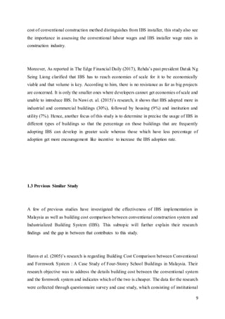 9
cost of conventional construction method distinguishes from IBS installer, this study also see
the importance in assessing the conventional labour wages and IBS installer wage rates in
construction industry.
Moreover, As reported in The Edge Financial Daily (2017), Rehda’s past president Datuk Ng
Seing Liong clarified that IBS has to reach economies of scale for it to be economically
viable and that volume is key. According to him, there is no resistance as far as big projects
are concerned. It is only the smaller ones where developers cannot get economies of scale and
unable to introduce IBS. In Nawi et. al. (2015)’s research, it shows that IBS adopted more in
industrial and commercial buildings (30%), followed by housing (9%) and institution and
utility (7%). Hence, another focus of this study is to determine in precise the usage of IBS in
different types of buildings so that the percentage on those buildings that are frequently
adopting IBS can develop in greater scale whereas those which have less percentage of
adoption get more encouragement like incentive to increase the IBS adoption rate.
1.3 Previous Similar Study
A few of previous studies have investigated the effectiveness of IBS implementation in
Malaysia as well as building cost comparison between conventional construction system and
Industrialized Building System (IBS). This subtopic will further explain their research
findings and the gap in between that contributes to this study.
Haron et al. (2005)’s research is regarding Building Cost Comparison between Conventional
and Formwork System : A Case Study of Four-Storey School Buildings in Malaysia. Their
research objective was to address the details building cost between the conventional system
and the formwork system and indicates which of the two is cheaper. The data for the research
were collected through questionnaire survey and case study, which consisting of institutional
 
