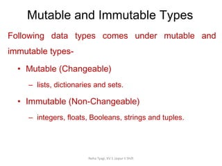 Mutable and Immutable Types
Neha Tyagi, KV 5 Jaipur II Shift
Following data types comes under mutable and
immutable types-
• Mutable (Changeable)
– lists, dictionaries and sets.
• Immutable (Non-Changeable)
– integers, floats, Booleans, strings and tuples.
 