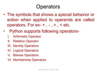 Operators
Neha Tyagi, KV 5 Jaipur II Shift
• The symbols that shows a special behavior or
action when applied to operands are called
operators. For ex- + , - , > , < etc.
• Python supports following operators-
I. Arithmetic Operator
II. Relation Operator
III. Identity Operators
IV. Logical Operators
V. Bitwise Operators
VI. Membership Operators
 