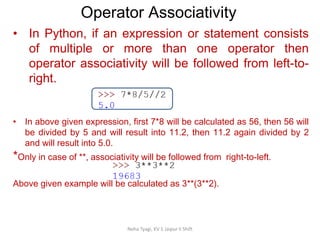 Operator Associativity
Neha Tyagi, KV 5 Jaipur II Shift
• In Python, if an expression or statement consists
of multiple or more than one operator then
operator associativity will be followed from left-to-
right.
• In above given expression, first 7*8 will be calculated as 56, then 56 will
be divided by 5 and will result into 11.2, then 11.2 again divided by 2
and will result into 5.0.
*Only in case of **, associativity will be followed from right-to-left.
Above given example will be calculated as 3**(3**2).
 