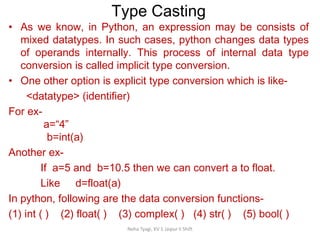 Type Casting
Neha Tyagi, KV 5 Jaipur II Shift
• As we know, in Python, an expression may be consists of
mixed datatypes. In such cases, python changes data types
of operands internally. This process of internal data type
conversion is called implicit type conversion.
• One other option is explicit type conversion which is like-
<datatype> (identifier)
For ex-
a=“4”
b=int(a)
Another ex-
If a=5 and b=10.5 then we can convert a to float.
Like d=float(a)
In python, following are the data conversion functions-
(1) int ( ) (2) float( ) (3) complex( ) (4) str( ) (5) bool( )
 