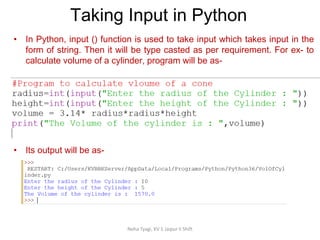 Taking Input in Python
Neha Tyagi, KV 5 Jaipur II Shift
• In Python, input () function is used to take input which takes input in the
form of string. Then it will be type casted as per requirement. For ex- to
calculate volume of a cylinder, program will be as-
• Its output will be as-
 