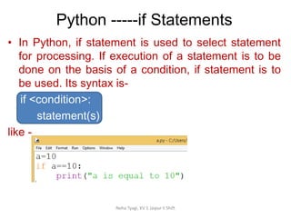 Python -----if Statements
Neha Tyagi, KV 5 Jaipur II Shift
• In Python, if statement is used to select statement
for processing. If execution of a statement is to be
done on the basis of a condition, if statement is to
be used. Its syntax is-
if <condition>:
statement(s)
like -
 