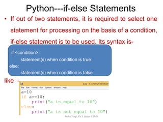 Python---if-else Statements
Neha Tyagi, KV 5 Jaipur II Shift
• If out of two statements, it is required to select one
statement for processing on the basis of a condition,
if-else statement is to be used. Its syntax is-
if <condition>:
statement(s) when condition is true
else:
statement(s) when condition is false
like -
 