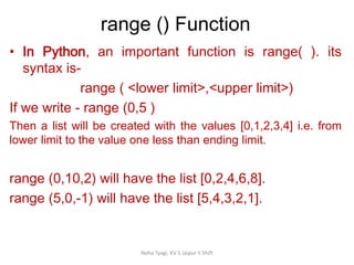 range () Function
Neha Tyagi, KV 5 Jaipur II Shift
• In Python, an important function is range( ). its
syntax is-
range ( <lower limit>,<upper limit>)
If we write - range (0,5 )
Then a list will be created with the values [0,1,2,3,4] i.e. from
lower limit to the value one less than ending limit.
range (0,10,2) will have the list [0,2,4,6,8].
range (5,0,-1) will have the list [5,4,3,2,1].
 
