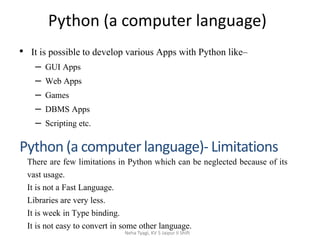 Python (a computer language)
• It is possible to develop various Apps with Python like–
– GUI Apps
– Web Apps
– Games
– DBMS Apps
– Scripting etc.
Neha Tyagi, KV 5 Jaipur II Shift
Python (a computer language)- Limitations
There are few limitations in Python which can be neglected because of its
vast usage.
It is not a Fast Language.
Libraries are very less.
It is week in Type binding.
It is not easy to convert in some other language.
 