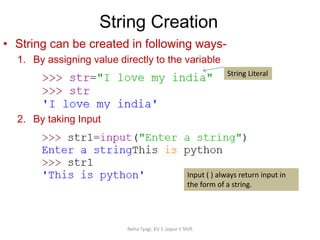 String Creation
Neha Tyagi, KV 5 Jaipur II Shift
String Literal
Input ( ) always return input in
the form of a string.
• String can be created in following ways-
1. By assigning value directly to the variable
2. By taking Input
 