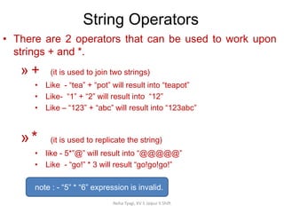 String Operators
Neha Tyagi, KV 5 Jaipur II Shift
• There are 2 operators that can be used to work upon
strings + and *.
» + (it is used to join two strings)
• Like - “tea” + “pot” will result into “teapot”
• Like- “1” + “2” will result into “12”
• Like – “123” + “abc” will result into “123abc”
»* (it is used to replicate the string)
• like - 5*”@” will result into “@@@@@”
• Like - “go!” * 3 will result “go!go!go!”
note : - “5” * “6” expression is invalid.
 