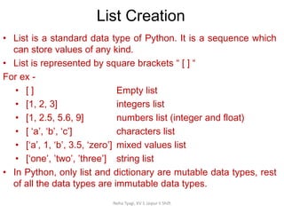 List Creation
Neha Tyagi, KV 5 Jaipur II Shift
• List is a standard data type of Python. It is a sequence which
can store values of any kind.
• List is represented by square brackets “ [ ] “
For ex -
• [ ] Empty list
• [1, 2, 3] integers list
• [1, 2.5, 5.6, 9] numbers list (integer and float)
• [ ‘a’, ‘b’, ‘c’] characters list
• [‘a’, 1, ‘b’, 3.5, ‘zero’] mixed values list
• [‘one’, ’two’, ’three’] string list
• In Python, only list and dictionary are mutable data types, rest
of all the data types are immutable data types.
 