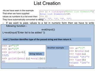 List Creation
Neha Tyagi, KV 5 Jaipur II Shift
String Values
Another example
-As we have seen in the example
That when we have supplied
values as numbers to a list even then
They have automatically converted to string
– If we want to pass values to a list in numeric form then we have to write
following function -
eval(input())
L=eval(input(“Enter list to be added “))
eval ( ) function identifies type of the passed string and then return it.
 