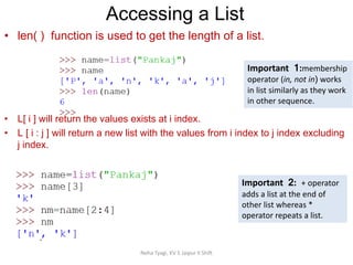 Neha Tyagi, KV 5 Jaipur II Shift
• len( ) function is used to get the length of a list.
• L[ i ] will return the values exists at i index.
• L [ i : j ] will return a new list with the values from i index to j index excluding
j index.
Accessing a List
Important 1:membership
operator (in, not in) works
in list similarly as they work
in other sequence.
Important 2: + operator
adds a list at the end of
other list whereas *
operator repeats a list.
 