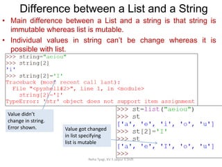 Neha Tyagi, KV 5 Jaipur II Shift
Difference between a List and a String
• Main difference between a List and a string is that string is
immutable whereas list is mutable.
• Individual values in string can’t be change whereas it is
possible with list.
Value didn’t
change in string.
Error shown. Value got changed
in list specifying
list is mutable
 