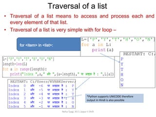 Neha Tyagi, KV 5 Jaipur II Shift
Traversal of a list
• Traversal of a list means to access and process each and
every element of that list.
• Traversal of a list is very simple with for loop –
for <item> in <list>:
*Python supports UNICODE therefore
output in Hindi is also possible
 