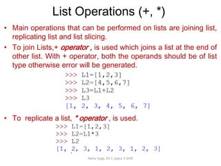 List Operations (+, *)
Neha Tyagi, KV 5 Jaipur II Shift
• Main operations that can be performed on lists are joining list,
replicating list and list slicing.
• To join Lists,+ operator , is used which joins a list at the end of
other list. With + operator, both the operands should be of list
type otherwise error will be generated.
• To replicate a list, * operator , is used.
 