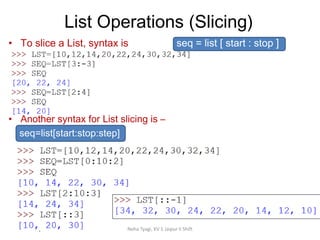 List Operations (Slicing)
Neha Tyagi, KV 5 Jaipur II Shift
• To slice a List, syntax is seq = list [ start : stop ]
• Another syntax for List slicing is –
seq=list[start:stop:step]
 
