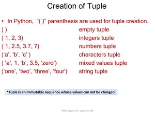 Creation of Tuple
Neha Tyagi, KV 5 Jaipur II Shift
• In Python, “( )” parenthesis are used for tuple creation.
( ) empty tuple
( 1, 2, 3) integers tuple
( 1, 2.5, 3.7, 7) numbers tuple
(‘a’, ’b’, ’c’ ) characters tuple
( ‘a’, 1, ‘b’, 3.5, ‘zero’) mixed values tuple
(‘one’, ’two’, ’three’, ’four’) string tuple
*Tuple is an immutable sequence whose values can not be changed.
 