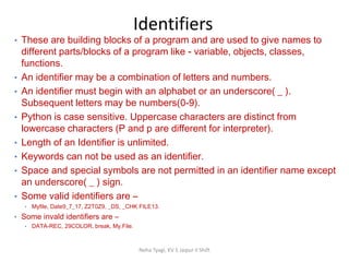 Identifiers
Neha Tyagi, KV 5 Jaipur II Shift
• These are building blocks of a program and are used to give names to
different parts/blocks of a program like - variable, objects, classes,
functions.
• An identifier may be a combination of letters and numbers.
• An identifier must begin with an alphabet or an underscore( _ ).
Subsequent letters may be numbers(0-9).
• Python is case sensitive. Uppercase characters are distinct from
lowercase characters (P and p are different for interpreter).
• Length of an Identifier is unlimited.
• Keywords can not be used as an identifier.
• Space and special symbols are not permitted in an identifier name except
an underscore( _ ) sign.
• Some valid identifiers are –
• Myfile, Date9_7_17, Z2T0Z9, _DS, _CHK FILE13.
• Some invald identifiers are –
• DATA-REC, 29COLOR, break, My.File.
 