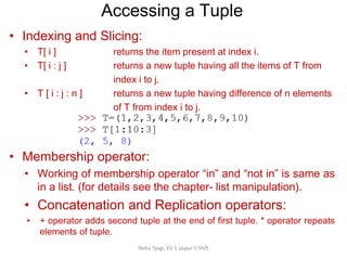 Accessing a Tuple
Neha Tyagi, KV 5 Jaipur II Shift
• Indexing and Slicing:
• T[ i ] returns the item present at index i.
• T[ i : j ] returns a new tuple having all the items of T from
index i to j.
• T [ i : j : n ] returns a new tuple having difference of n elements
of T from index i to j.
index i to j.
• Membership operator:
• Working of membership operator “in” and “not in” is same as
in a list. (for details see the chapter- list manipulation).
• Concatenation and Replication operators:
• + operator adds second tuple at the end of first tuple. * operator repeats
elements of tuple.
 