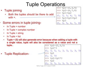 Tuple Operations
Neha Tyagi, KV 5 Jaipur II Shift
• Tuple joining
• Both the tuples should be there to add
with +.
• Some errors in tuple joining-
• In Tuple + number
• In Tuple + complex number
• In Tuple + string
• In Tuple + list
• Tuple + (5) will also generate error because when adding a tuple with
a single value, tuple will also be considered as a value and not a
tuple..
• Tuple Replication-
 