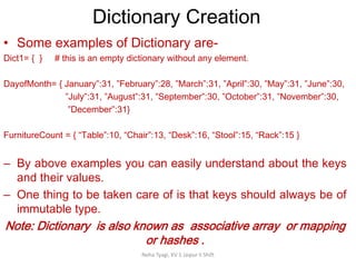 Dictionary Creation
Neha Tyagi, KV 5 Jaipur II Shift
• Some examples of Dictionary are-
Dict1= { } # this is an empty dictionary without any element.
DayofMonth= { January”:31, ”February”:28, ”March”:31, ”April”:30, ”May”:31, ”June”:30,
”July”:31, ”August”:31, ”September”:30, ”October”:31, ”November”:30,
”December”:31}
FurnitureCount = { “Table”:10, “Chair”:13, “Desk”:16, “Stool”:15, “Rack”:15 }
– By above examples you can easily understand about the keys
and their values.
– One thing to be taken care of is that keys should always be of
immutable type.
Note: Dictionary is also known as associative array or mapping
or hashes .
 