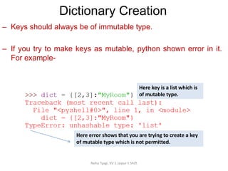 Dictionary Creation
Neha Tyagi, KV 5 Jaipur II Shift
– Keys should always be of immutable type.
– If you try to make keys as mutable, python shown error in it.
For example-
Here key is a list which is
of mutable type.
Here error shows that you are trying to create a key
of mutable type which is not permitted.
 