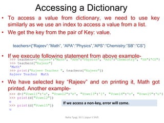 Accessing a Dictionary
Neha Tyagi, KV 5 Jaipur II Shift
• To access a value from dictionary, we need to use key
similarly as we use an index to access a value from a list.
• We get the key from the pair of Key: value.
• If we execute following statement from above example-
• We have selected key “Rajeev” and on printing it, Math got
printed. Another example-
teachers={“Rajeev”:”Math”, “APA”:”Physics”,”APS”:”Chemistry:”SB”:”CS”}
If we access a non-key, error will come.
 