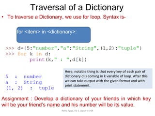 Traversal of a Dictionary
Neha Tyagi, KV 5 Jaipur II Shift
• To traverse a Dictionary, we use for loop. Syntax is-
for <item> in <dictionary>:
Assignment : Develop a dictionary of your friends in which key
will be your friend’s name and his number will be its value.
Here, notable thing is that every key of each pair of
dictionary d is coming in k variable of loop. After this
we can take output with the given format and with
print statement.
 
