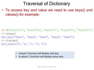Traversal of Dictionary
Neha Tyagi, KV 5 Jaipur II Shift
• To access key and value we need to use keys() and
values().for example-
• d.keys( ) function will display only key.
• d.values ( ) function will display value only.
 